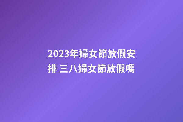 2023年婦女節放假安排 三八婦女節放假嗎